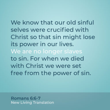 Romans 6:6-7 NLT We know that our old sinful selves were crucified with Christ so that sin might lose its power in our lives. We are no longer slaves to sin. For when we died with Christ we were set free from the power of sin.