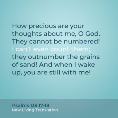 Psalm 139:17-18 NLT How precious are your thoughts about me, O God. They cannot be numbered! I can’t even count them; they outnumber the grains of sand! And when I wake up, you are still with me!