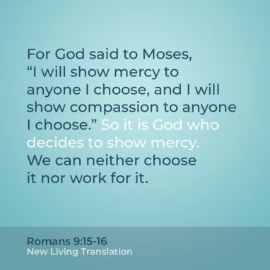 Romans 9:15-16 NLT For God said to Moses, “I will show mercy to anyone I choose, and I will show compassion to anyone I choose.” So it is God who decides to show mercy. We can neither choose it nor work for it.