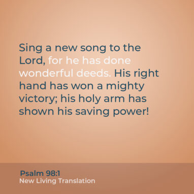 Psalm 98:1 NLT Sing a new song to the Lord, for he has done wonderful deeds. His right hand has won a mighty victory; his holy arm has shown his saving power!