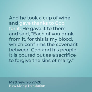 Matthew 26:27-28 NLT And he took a cup of wine and gave thanks to God for it. He gave it to them and said, “Each of you drink from it, for this is my blood, which confirms the covenant between God and his people. It is poured out as a sacrifice to forgive the sins of many.