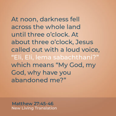 Matthew 27:45-46 NLT At noon, darkness fell across the whole land until three o’clock. At about three o’clock, Jesus called out with a loud voice, “Eli, Eli, lema sabachthani?” which means “My God, my God, why have you abandoned me?”