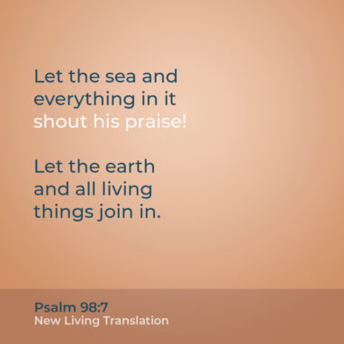 Psalm 98:7 NLT Let the sea and everything in it shout his praise! Let the earth and all living things join in.